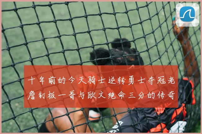 十年前的今天骑士逆转勇士夺冠老詹钉板一哥与欧文绝命三分的传奇时刻