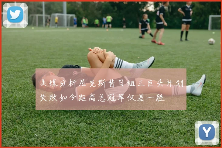 美媒分析尼克斯昔日组三巨头计划失败如今距离总冠军仅差一胜