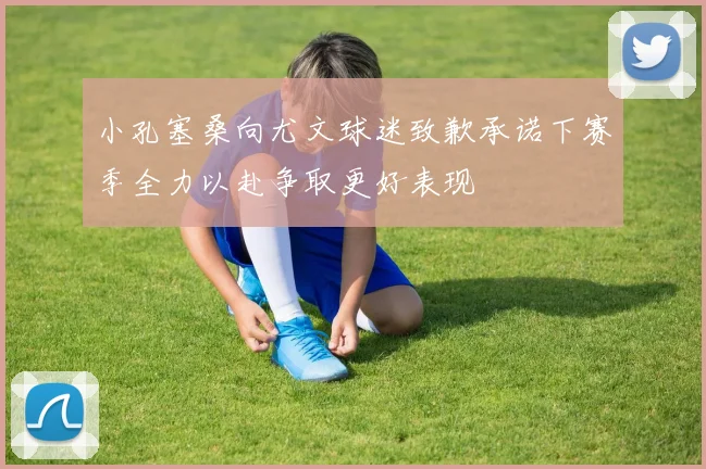 小孔塞桑向尤文球迷致歉承诺下赛季全力以赴争取更好表现