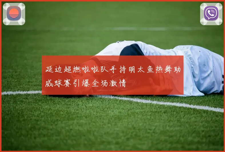 延边超燃啦啦队手持明太鱼热舞助威球赛引爆全场激情