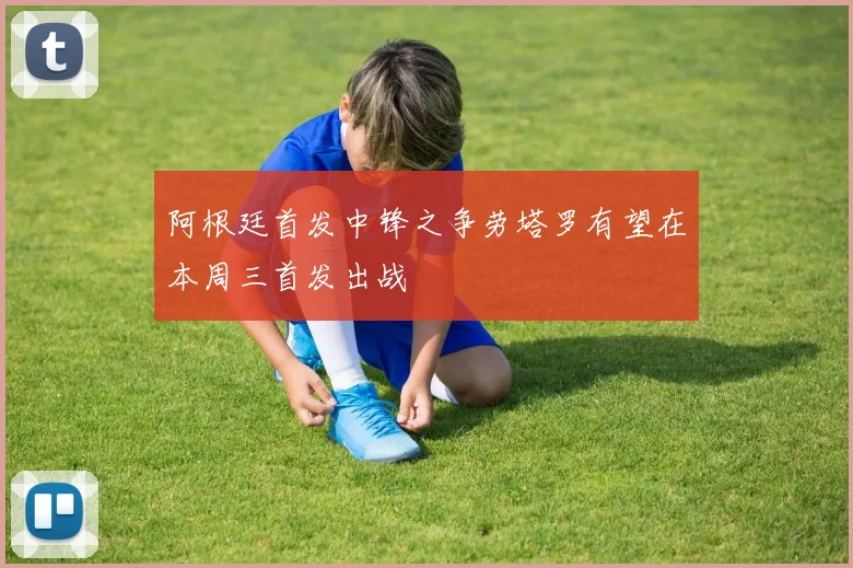 阿根廷首发中锋之争劳塔罗有望在本周三首发出战
