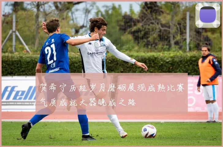 贺希宁历经岁月磨砺展现成熟比赛气质成就大器晚成之路
