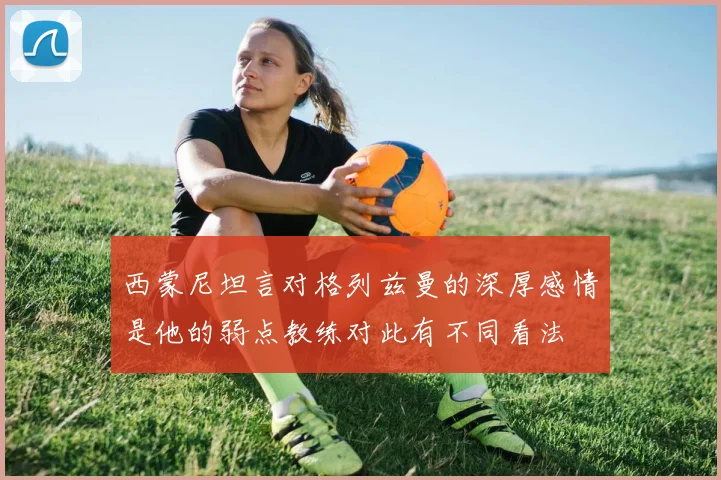西蒙尼坦言对格列兹曼的深厚感情是他的弱点教练对此有不同看法