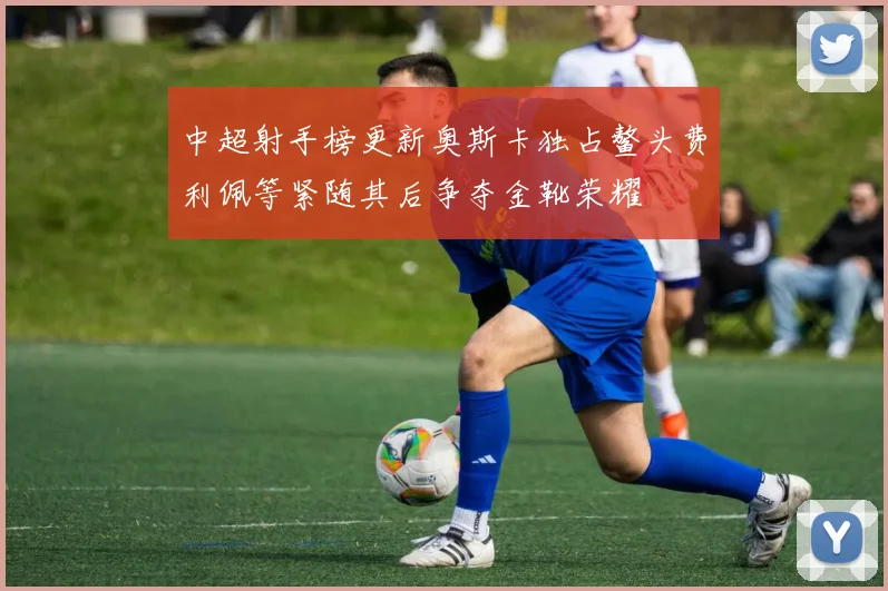 中超射手榜更新奥斯卡独占鳌头费利佩等紧随其后争夺金靴荣耀