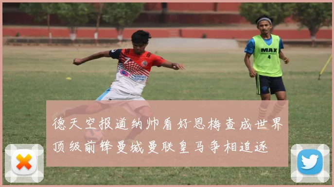 德天空报道纳帅看好恩梅查成世界顶级前锋曼城曼联皇马争相追逐