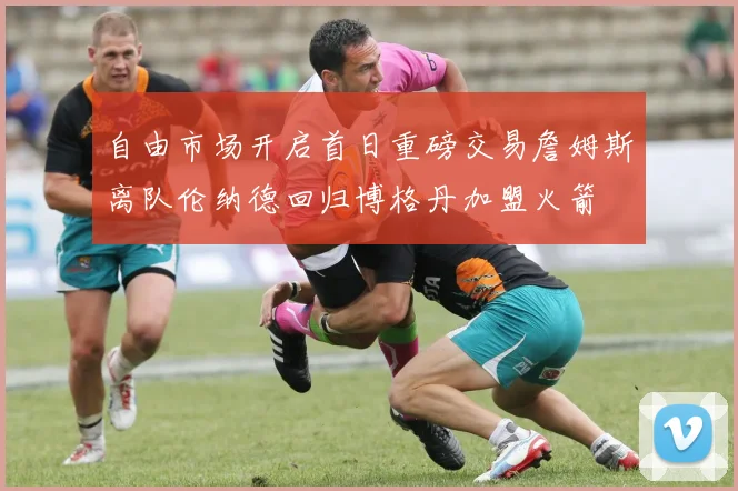 自由市场开启首日重磅交易詹姆斯离队伦纳德回归博格丹加盟火箭